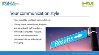 Copyrights HospitalPortal.net 2016. All rights reserved.
Your communication style
 Timing should be consistent, frequent,
and aligned with staff schedules.
 Information should be relevant,
concise and action-oriented.
 Align your internal and external
messaging.
 Tone should be confident, calm and direct.
 