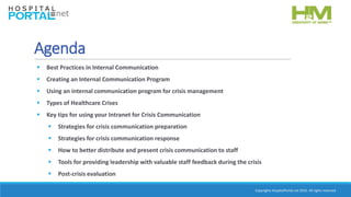 Copyrights HospitalPortal.net 2016. All rights reserved.
Agenda
 Best Practices in Internal Communication
 Creating an Internal Communication Program
 Using an internal communication program for crisis management
 Types of Healthcare Crises
 Key tips for using your Intranet for Crisis Communication
 Strategies for crisis communication preparation
 Strategies for crisis communication response
 How to better distribute and present crisis communication to staff
 Tools for providing leadership with valuable staff feedback during the crisis
 Post-crisis evaluation
 