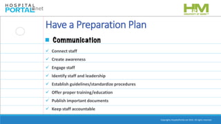 Copyrights HospitalPortal.net 2016. All rights reserved.
Have a Preparation Plan
 Connect staff
 Create awareness
 Engage staff
 Identify staff and leadership
 Establish guidelines/standardize procedures
 Offer proper training/education
 Publish important documents
 Keep staff accountable
 