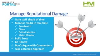 Copyrights HospitalPortal.net 2016. All rights reserved.
Manage Reputational Damage
 Train staff ahead of time
 Monitor media in real-time
 Brandwatch
 Cision
 Critical Mention
 Metro Monitor
 Build Trust
 Be Honest
 Don’t Argue with Commenters
 Take a Human Approach
 