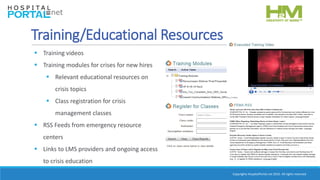 Copyrights HospitalPortal.net 2016. All rights reserved.
Training/Educational Resources
 Training videos
 Training modules for crises for new hires
 Relevant educational resources on
crisis topics
 Class registration for crisis
management classes
 RSS Feeds from emergency resource
centers
 Links to LMS providers and ongoing access
to crisis education
 