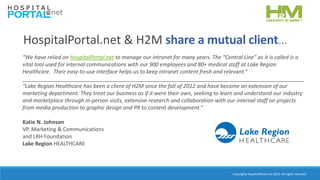 Copyrights HospitalPortal.net 2016. All rights reserved.
HospitalPortal.net & H2M share a mutual client…
“We have relied on HospitalPortal.net to manage our intranet for many years. The “Central Line” as it is called is a
vital tool used for internal communications with our 900 employees and 80+ medical staff at Lake Region
Healthcare. Their easy-to-use interface helps us to keep intranet content fresh and relevant.”
______________________________________________________________________________________________
“Lake Region Healthcare has been a client of H2M since the fall of 2012 and have become an extension of our
marketing department. They treat our business as if it were their own, seeking to learn and understand our industry
and marketplace through in-person visits, extensive research and collaboration with our internal staff on projects
from media production to graphic design and PR to content development.”
Katie N. Johnson
VP, Marketing & Communications
and LRH Foundation
Lake Region HEALTHCARE
 