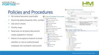 Copyrights HospitalPortal.net 2016. All rights reserved.
Policies and Procedures
 All content becomes searchable
 Search by policy keyword, title, number
 Job action sheets
 Facility maps
 Read acks on all policy documents
newly updated or revised
 Notice of acceptance feature to track
whether or not an authenticated
employee has reviewed a document
 
