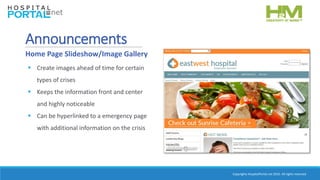 Copyrights HospitalPortal.net 2016. All rights reserved.
 Create images ahead of time for certain
types of crises
 Keeps the information front and center
and highly noticeable
 Can be hyperlinked to a emergency page
with additional information on the crisis
Announcements
Home Page Slideshow/Image Gallery
 