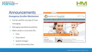 Copyrights HospitalPortal.net 2016. All rights reserved.
 Can be used for any type of mass
messaging
 Managing reputational publicity
 Often used as a crisis alert for:
 Fires
 Evacuations
 System Outages
 Local community crises
Announcements
Emergency Scroller Mechanism
 