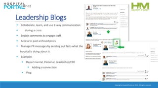 Copyrights HospitalPortal.net 2016. All rights reserved.
 Collaborate, learn, and use 2-way communication
 during a crisis
 Enable comments to engage staff
 Access to past archived posts
 Manage PR messages by sending out facts what the
hospital is doing about it
 Examples
 Departmental, Personal, Leadership/CEO
 Adding a connection
 Vlog
Leadership Blogs
 