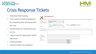 Copyrights HospitalPortal.net 2016. All rights reserved.
Crisis Response Tickets
 Help desk ticket tracking
 Crisis response ticket management
for completing tasks associated with
the crisis
 Facility tickets for maintenance due
to crisis
 Log all issues for appropriate staff to
take action
 Email reminders
 Can pre-create crisis categories
 