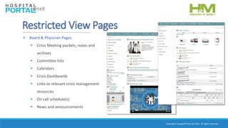 Copyrights HospitalPortal.net 2016. All rights reserved.
Restricted View Pages
 Board & Physician Pages
 Crisis Meeting packets, notes and
archives
 Committee lists
 Calendars
 Crisis Dashboards
 Links to relevant crisis management
resources
 On call schedule(s)
 News and announcements
 