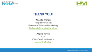 Copyrights HospitalPortal.net 2016. All rights reserved.
THANK YOU!
Anne La Francis
HospitalPortal.net
Director of Sales and Marketing
ALaFrancis@HospitalPortal.net
Angela Novak
H2M
Client Services Director
angela@h2m.biz
 
