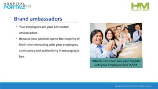 Copyrights HospitalPortal.net 2016. All rights reserved.
Brand ambassadors
 Your employees are your best brand
ambassadors.
 Because your patients spend the majority of
their time interacting with your employees,
consistency and authenticity in messaging is
key.
Patients can never love your hospital
until your employees love it first.
 