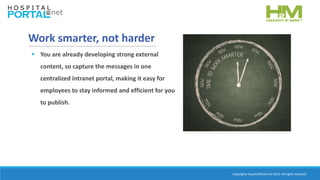 Copyrights HospitalPortal.net 2016. All rights reserved.
Work smarter, not harder
 You are already developing strong external
content, so capture the messages in one
centralized intranet portal, making it easy for
employees to stay informed and efficient for you
to publish.
 