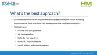 Copyrights HospitalPortal.net 2016. All rights reserved.
What’s the best approach?
 An internal communication program that’s integrated within your overall marketing
communication department and that leverages multiple employee touchpoints.
 Tactics include:
 Become your own publisher
 Tell employees first
 Make it a two-way street
 Maintain a regular schedule
 Launch a brand ambassador program
 