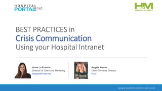 Copyrights HospitalPortal.net 2016. All rights reserved.
BEST PRACTICES in
Crisis Communication
Using your Hospital Intranet
Anne La Francis
Director of Sales and Marketing
HospitalPortal.net
Angela Novak
Client Services Director
H2M
 