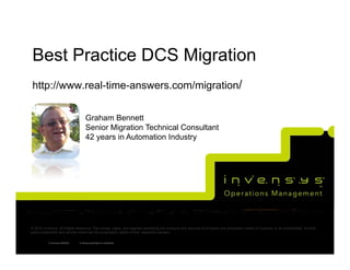 Best Practice DCS Migration
http://www.real-time-answers.com/migration/

                                      Graham Bennett
                                      Senior Migration Technical Consultant
                                      42 years in Automation Industry




© 2010 Invensys. All Rights Reserved. The names, logos, and taglines identifying the products and services of Invensys are proprietary marks of Invensys or its subsidiaries. All third
party trademarks and service marks are the proprietary marks of their respective owners.

           © Invensys 00/00/00   Invensys proprietary & confidential
 