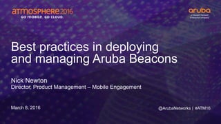 #ATM16
Best practices in deploying
and managing Aruba Beacons
Nick Newton
Director, Product Management – Mobile Engagement
March 8, 2016 @ArubaNetworks |
 
