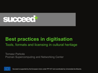Best practices in digitisation 
Tools, formats and licensing in cultural heritage 
Tomasz Parkoła Poznan Supercomputing and Networking Center 
Succeed is supported by the European Union under FP7-ICT and coordinated by Universidad de Alicante.  