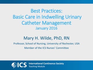 Teaching Module
International Continence Society
Teaching Module
Best Practices:
Basic Care in Indwelling Urinary
Catheter Management
January 2016
Mary H. Wilde, PhD, RN
Professor, School of Nursing, University of Rochester, USA
Member of the ICS Nurses’ Committee
 