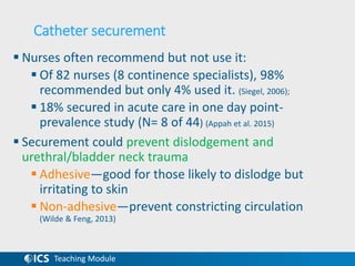 Teaching Module
Catheter securement
 Nurses often recommend but not use it:
 Of 82 nurses (8 continence specialists), 98%
recommended but only 4% used it. (Siegel, 2006);
 18% secured in acute care in one day point-
prevalence study (N= 8 of 44) (Appah et al. 2015)
 Securement could prevent dislodgement and
urethral/bladder neck trauma
 Adhesive—good for those likely to dislodge but
irritating to skin
 Non-adhesive—prevent constricting circulation
(Wilde & Feng, 2013)
 