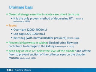 Teaching Module
Drainage bags
 Closed drainage essential in acute care, short term use.
 It is the only proven method of decreasing UTI. (Kunin &
McCormack, 1966)
 Types:
 Overnight (2000-4000mL)
 Leg bags (270-1000 mL.)
 Belly bag (with normal bladder pressure) (WOCN, 2009)
 Prevent kinks/twists in tubing: Blocked urine flow can
contribute to damage to the kidneys (Feneley et al. 2015)
 Keep bag at least 12” below the level of the bladder and off the
floor to prevent suction of the catheter eyes on the bladder
mucosa. (Glahn et al. 1988)
 