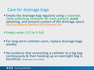Teaching Module
Care for drainage bags
 Empty the drainage bag regularly using a separate,
clean collecting container for each patient; avoid
splashing, and prevent contact of the drainage spout.
http://nursingworld.org/ANA-CAUTI-Prevention-Tool
 Empty when 1/3 to ½ full.
 For long-term catheter users, replace drainage bags
weekly.
 No evidence that connecting a catheter to a leg bag
continuously & then hooking up an overnight bag is
beneficial. (Cottenden et al. 2013)
 