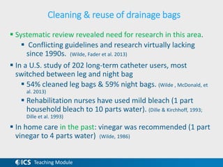 Teaching Module
Cleaning & reuse of drainage bags
 Systematic review revealed need for research in this area.
 Conflicting guidelines and research virtually lacking
since 1990s. (Wilde, Fader et al. 2013)
 In a U.S. study of 202 long-term catheter users, most
switched between leg and night bag
 54% cleaned leg bags & 59% night bags. (Wilde , McDonald, et
al. 2013)
 Rehabilitation nurses have used mild bleach (1 part
household bleach to 10 parts water). (Dille & Kirchhoff, 1993;
Dille et al. 1993)
 In home care in the past: vinegar was recommended (1 part
vinegar to 4 parts water) (Wilde, 1986)
 