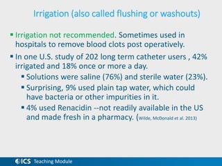 Teaching Module
Irrigation (also called flushing or washouts)
 Irrigation not recommended. Sometimes used in
hospitals to remove blood clots post operatively.
 In one U.S. study of 202 long term catheter users , 42%
irrigated and 18% once or more a day.
 Solutions were saline (76%) and sterile water (23%).
 Surprising, 9% used plain tap water, which could
have bacteria or other impurities in it.
 4% used Renacidin --not readily available in the US
and made fresh in a pharmacy. (Wilde, McDonald et al. 2013)
 