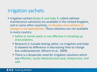 Teaching Module
Irrigation sachets
 Irrigation sachets (Suby G and Suby R, called catheter
maintenance solutions) are available in the United Kingdom,
and in some other countries, to dissolve encrustations if
change is not appropriate. These solutions are not available
in every country.
 Saline or sterile water is not effective in breaking up
encrustations.
 Research in Canada testing saline, no irrigation and Suby
G showed no difference in decreasing time to change
but underpowered. (Moore et al., 2009)
 There is a desperate need for irrigation solutions which
are effective, easily obtained and used, inexpensive, and
safe.
 