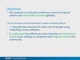 Teaching Module
Objectives
• Our purpose is to educate continence nurses to improve
patient care and health outcomes globally.
At the conclusion of this presentation, readers should be able to:
• 1. Describe best practices for basic care of people using
indwelling urinary catheters.
• 2. Understand the differences and similarities in shorter-term
care in acute settings as compared with long-term care in the
community.
 