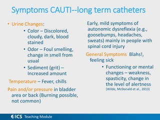 Teaching Module
Symptoms CAUTI--long term catheters
• Urine Changes:
• Color – Discolored,
cloudy, dark, blood
stained
• Odor – Foul smelling,
change in smell from
usual
• Sediment (grit) –
Increased amount
Temperature – Fever, chills
Pain and/or pressure in bladder
area or back (Burning possible,
not common)
Early, mild symptoms of
autonomic dysreflexia (e.g.,
goosebumps, headaches,
sweats) mainly in people with
spinal cord injury
General Symptoms Blahs!,
feeling sick
• Functioning or mental
changes – weakness,
spasticity, change in
the level of alertness
(Wilde, McDonald et al., 2013)
 