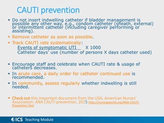 Teaching Module
CAUTI prevention
 Do not insert indwelling catheter if bladder management is
possible any other way, e.g., condom catheter (sheath, external)
or intermittent catheter (including caregiver performing or
assisting).
 Remove catheter as soon as possible.
 Track CAUTI rate systematically:
Events of symptomatic UTI X 1000
Catheter days’ use (number of persons X days catheter used)
 Encourage staff and celebrate when CAUTI rate & usage of
catheters decreases.
 In acute care, a daily order for catheter continued use is
recommended.
 In community, assess regularly whether indwelling is still
needed.
 Check out this important document from the USA, American Nurses’
Association: ANA CAUTI prevention, 2015 http://nursingworld.org/ANA-CAUTI-
Prevention-Tool
 