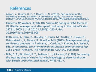 Teaching Module
References
• Appah, Y., Hunter, K. F., & Moore, K. N. (2015). Securement of the
indwelling urinary catheter: A prevalence study. Journal of Wound,
Ostomy, and Continence Nursing doi:10.1097/WON.0000000000000176
• Cameron AP, Wallner LP, Tate DG, Sarma AV, Rodriguez GM, Clemens
JQ. Bladder management after spinal cord injury in the United States
1972 to 2005. J Urol. 2010 Jul;184(1):213-7. doi:
10.1016/j.juro.2010.03.008.
• Cottenden, A., Bliss, D., Buckley, B., Fader, M., Gartley, C., Hayer, D ,
Ostaszkiewicz, J., Pieters, R., & Wilde, M.H (2013). Management using
continence products. In P. Abrams, L. Cardozo, S. Khoury, & A. Wein A,
Eds., Incontinence: 5th international consultation on incontinence (pp.
1651-1786). Arnheim, The Netherlands: ICUD-EAU Publishers
• Dille, C. A., Kirchhoff, K. T., Sullivan, J. J., & Larson, E. (1993). Increasing
the wearing time of vinyl urinary drainage bags by decontamination
with bleach. Arch Phys Med Rehabil, 74(4), 431-7.
 