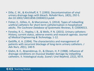 Teaching Module
• Dille, C. M., & Kirchhoff, K. T. (1993). Decontamination of vinyl
urinary drainage bags with bleach. Rehabil Nurs, 18(5), 292-5.
doi:10.1002/14651858.CD004013.pub4
• Fisher, E., Gillies, K., & MacLennan, S. (2014). Types of indwelling
urethral catheters for short-term catheterisation in hospitalised
adults. The Cochrane Database of Systematic Reviews, 9, CD004013.
• Feneley, R. C., Hopley, I. B., & Wells, P. N. (2015). Urinary catheters:
History, current status, adverse events and research agenda. Journal
of Medical Engineering & Technology, 1-12.
• Getliffe, K. A. (1994). The characteristics and management of
patients with recurrent blockage of long-term urinary catheters. J
Adv Nurs, 20(1), 140-9.
• Glahn, B. E., Braendstrup, O., & Olesen, H. P. (1988). Influence of
drainage conditions on mucosal bladder damage by indwelling
catheters. II. histological study. Scand J Urol Nephrol, 22(2), 93-9.
 