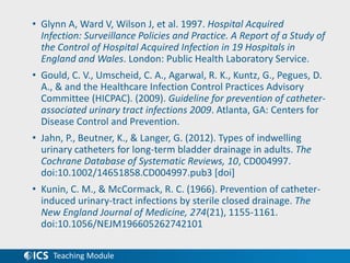 Teaching Module
• Glynn A, Ward V, Wilson J, et al. 1997. Hospital Acquired
Infection: Surveillance Policies and Practice. A Report of a Study of
the Control of Hospital Acquired Infection in 19 Hospitals in
England and Wales. London: Public Health Laboratory Service.
• Gould, C. V., Umscheid, C. A., Agarwal, R. K., Kuntz, G., Pegues, D.
A., & and the Healthcare Infection Control Practices Advisory
Committee (HICPAC). (2009). Guideline for prevention of catheter-
associated urinary tract infections 2009. Atlanta, GA: Centers for
Disease Control and Prevention.
• Jahn, P., Beutner, K., & Langer, G. (2012). Types of indwelling
urinary catheters for long-term bladder drainage in adults. The
Cochrane Database of Systematic Reviews, 10, CD004997.
doi:10.1002/14651858.CD004997.pub3 [doi]
• Kunin, C. M., & McCormack, R. C. (1966). Prevention of catheter-
induced urinary-tract infections by sterile closed drainage. The
New England Journal of Medicine, 274(21), 1155-1161.
doi:10.1056/NEJM196605262742101
 