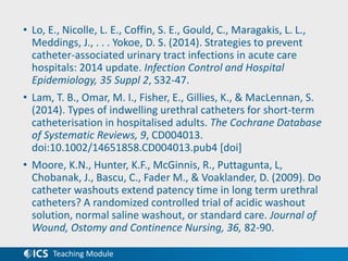 Teaching Module
• Lo, E., Nicolle, L. E., Coffin, S. E., Gould, C., Maragakis, L. L.,
Meddings, J., . . . Yokoe, D. S. (2014). Strategies to prevent
catheter-associated urinary tract infections in acute care
hospitals: 2014 update. Infection Control and Hospital
Epidemiology, 35 Suppl 2, S32-47.
• Lam, T. B., Omar, M. I., Fisher, E., Gillies, K., & MacLennan, S.
(2014). Types of indwelling urethral catheters for short-term
catheterisation in hospitalised adults. The Cochrane Database
of Systematic Reviews, 9, CD004013.
doi:10.1002/14651858.CD004013.pub4 [doi]
• Moore, K.N., Hunter, K.F., McGinnis, R., Puttagunta, L,
Chobanak, J., Bascu, C., Fader M., & Voaklander, D. (2009). Do
catheter washouts extend patency time in long term urethral
catheters? A randomized controlled trial of acidic washout
solution, normal saline washout, or standard care. Journal of
Wound, Ostomy and Continence Nursing, 36, 82-90.
 