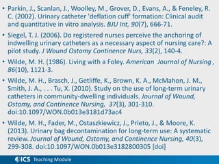 Teaching Module
• Parkin, J., Scanlan, J., Woolley, M., Grover, D., Evans, A., & Feneley, R.
C. (2002). Urinary catheter 'deflation cuff' formation: Clinical audit
and quantitative in vitro analysis. BJU Int, 90(7), 666-71.
• Siegel, T. J. (2006). Do registered nurses perceive the anchoring of
indwelling urinary catheters as a necessary aspect of nursing care?: A
pilot study. J Wound Ostomy Continence Nurs, 33(2), 140-4.
• Wilde, M. H. (1986). Living with a Foley. American Journal of Nursing ,
86(10), 1121-3.
• Wilde, M. H., Brasch, J., Getliffe, K., Brown, K. A., McMahon, J. M.,
Smith, J. A., . . . Tu, X. (2010). Study on the use of long-term urinary
catheters in community-dwelling individuals. Journal of Wound,
Ostomy, and Continence Nursing, 37(3), 301-310.
doi:10.1097/WON.0b013e3181d73ac4
• Wilde, M. H., Fader, M., Ostaszkiewicz, J., Prieto, J., & Moore, K.
(2013). Urinary bag decontamination for long-term use: A systematic
review. Journal of Wound, Ostomy, and Continence Nursing, 40(3),
299-308. doi:10.1097/WON.0b013e3182800305 [doi]
 