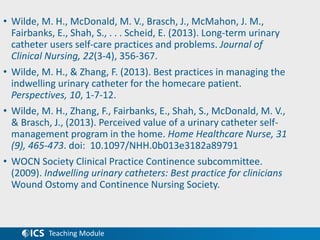 Teaching Module
• Wilde, M. H., McDonald, M. V., Brasch, J., McMahon, J. M.,
Fairbanks, E., Shah, S., . . . Scheid, E. (2013). Long‐term urinary
catheter users self‐care practices and problems. Journal of
Clinical Nursing, 22(3-4), 356-367.
• Wilde, M. H., & Zhang, F. (2013). Best practices in managing the
indwelling urinary catheter for the homecare patient.
Perspectives, 10, 1-7-12.
• Wilde, M. H., Zhang, F., Fairbanks, E., Shah, S., McDonald, M. V.,
& Brasch, J., (2013). Perceived value of a urinary catheter self-
management program in the home. Home Healthcare Nurse, 31
(9), 465-473. doi: 10.1097/NHH.0b013e3182a89791
• WOCN Society Clinical Practice Continence subcommittee.
(2009). Indwelling urinary catheters: Best practice for clinicians
Wound Ostomy and Continence Nursing Society.
 