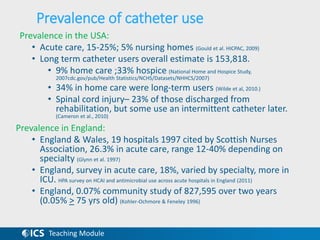 Teaching Module
Prevalence of catheter use
Prevalence in the USA:
• Acute care, 15-25%; 5% nursing homes (Gould et al. HICPAC, 2009)
• Long term catheter users overall estimate is 153,818.
• 9% home care ;33% hospice (National Home and Hospice Study,
2007cdc.gov/pub/Health Statistics/NCHS/Datasets/NHHCS/2007)
• 34% in home care were long-term users (Wilde et al, 2010.)
• Spinal cord injury– 23% of those discharged from
rehabilitation, but some use an intermittent catheter later.
(Cameron et al., 2010)
Prevalence in England:
• England & Wales, 19 hospitals 1997 cited by Scottish Nurses
Association, 26.3% in acute care, range 12-40% depending on
specialty (Glynn et al. 1997)
• England, survey in acute care, 18%, varied by specialty, more in
ICU. HPA survey on HCAI and antimicrobial use across acute hospitals in England (2011)
• England, 0.07% community study of 827,595 over two years
(0.05% > 75 yrs old) (Kohler-Ochmore & Feneley 1996)
 