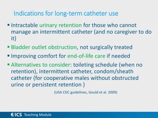 Teaching Module
Indications for long-term catheter use
 Intractable urinary retention for those who cannot
manage an intermittent catheter (and no caregiver to do
it)
 Bladder outlet obstruction, not surgically treated
 Improving comfort for end-of-life care if needed
 Alternatives to consider: toileting schedule (when no
retention), intermittent catheter, condom/sheath
catheter (for cooperative males without obstructed
urine or persistent retention )
(USA CDC guidelines, Gould et al. 2009)
 