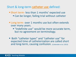 Teaching Module
Short & long-term catheter use defined:
 Short term- less than 1 months’ expected use
 Can be longer, failing trial without catheter
 Long term- over 1 months use but often extends
over many years.
 “Indefinite use” would be more accurate term,
but no agreement on terminology.
 Both “catheter types” and “catheter use” for
expected time of catheterization are called short
and long-term, causing confusion. (Cottenden et al. 2013)
 