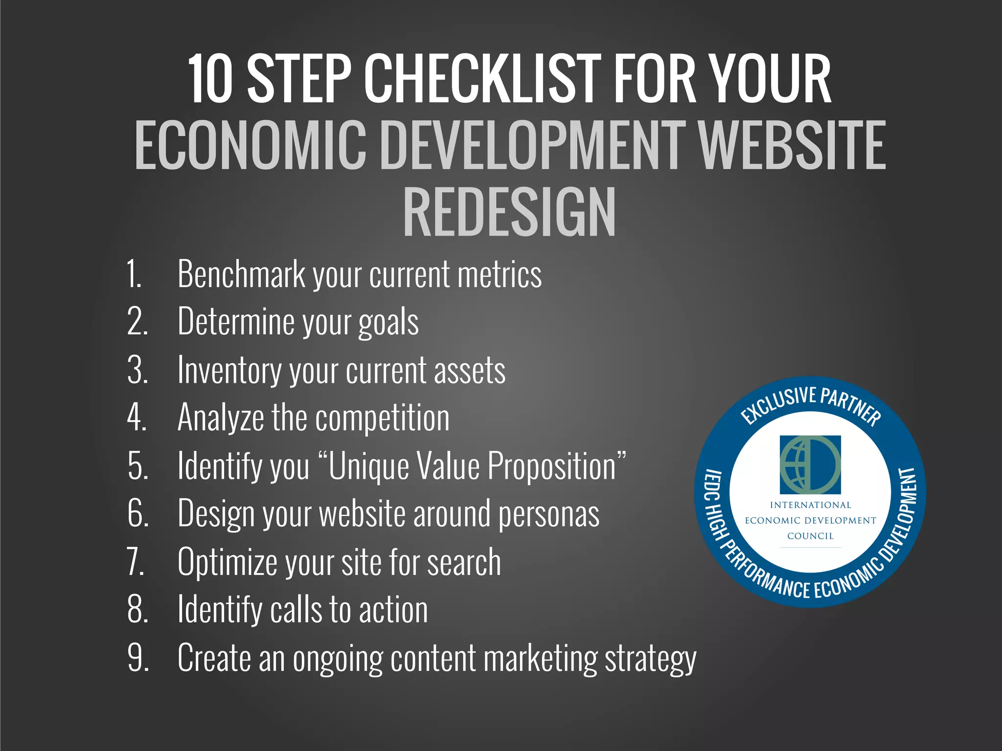10 STEP CHECKLIST FOR YOUR
ECONOMIC DEVELOPMENT WEBSITE
REDESIGN
1.  Benchmark your current metrics
2.  Determine your goals
3.  Inventory your current assets
4.  Analyze the competition
5.  Identify you “Unique Value Proposition”
6.  Design your website around personas
7.  Optimize your site for search
8.  Identify calls to action
9.  Create an ongoing content marketing strategy
 