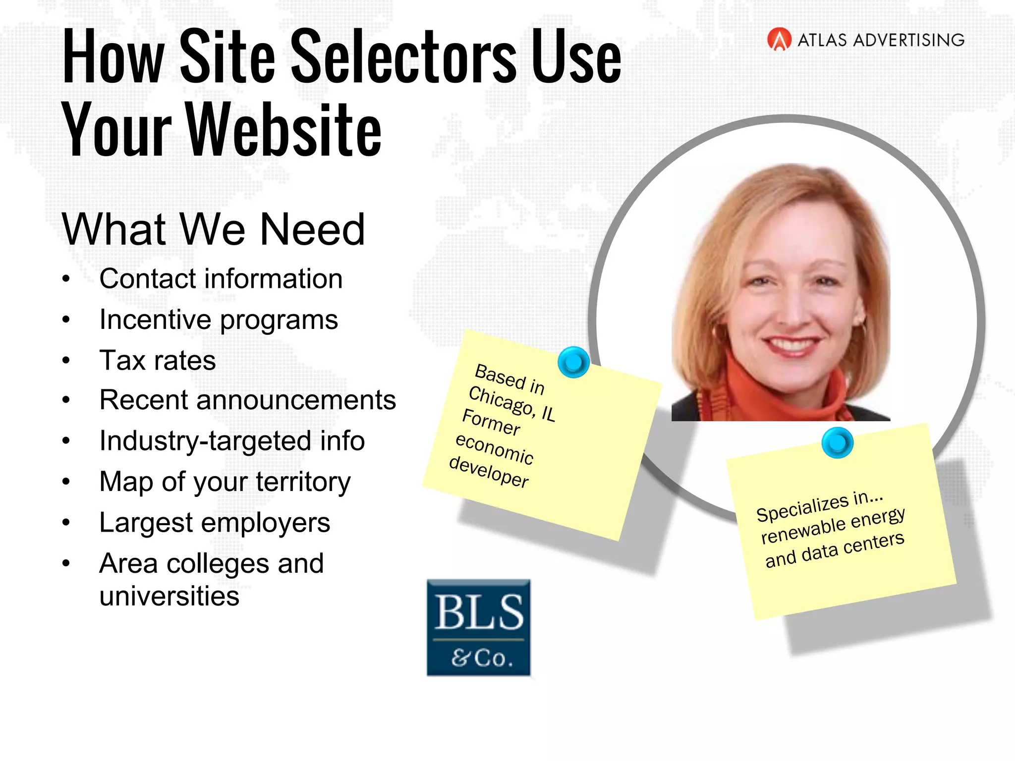 How Site Selectors Use
Your Website
What We Need
•  Contact information
•  Incentive programs
•  Tax rates
•  Recent announcements
•  Industry-targeted info
•  Map of your territory
•  Largest employers
•  Area colleges and
universities
Based inChicago, ILFormereconomicdeveloper
Specializes in…
renewable energy
and data centers
 