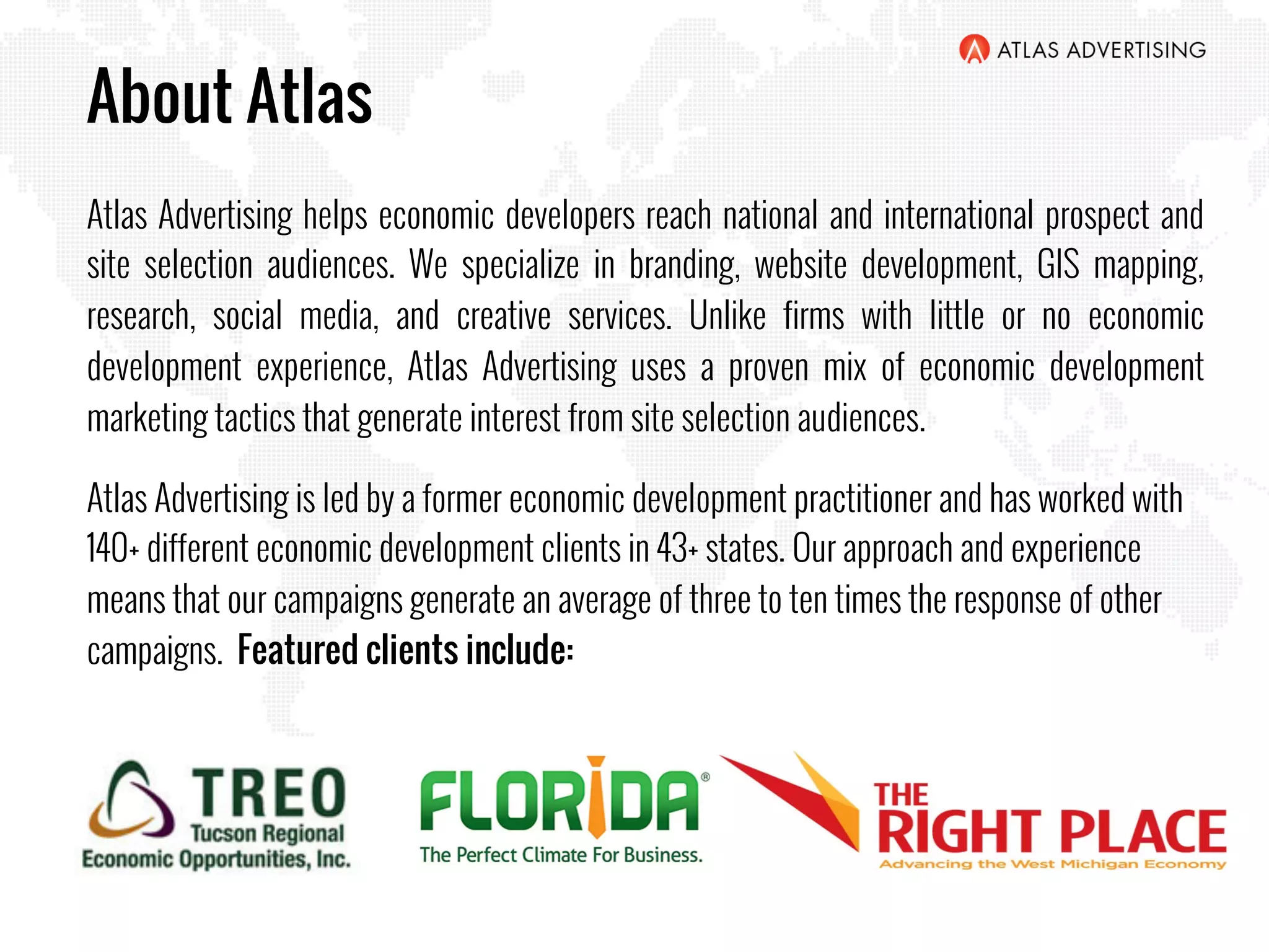 About Atlas
Atlas Advertising helps economic developers reach national and international prospect and
site selection audiences. We specialize in branding, website development, GIS mapping,
research, social media, and creative services. Unlike firms with little or no economic
development experience, Atlas Advertising uses a proven mix of economic development
marketing tactics that generate interest from site selection audiences.
Atlas Advertising is led by a former economic development practitioner and has worked with
140+ different economic development clients in 43+ states. Our approach and experience
means that our campaigns generate an average of three to ten times the response of other
campaigns. Featured clients include:
 