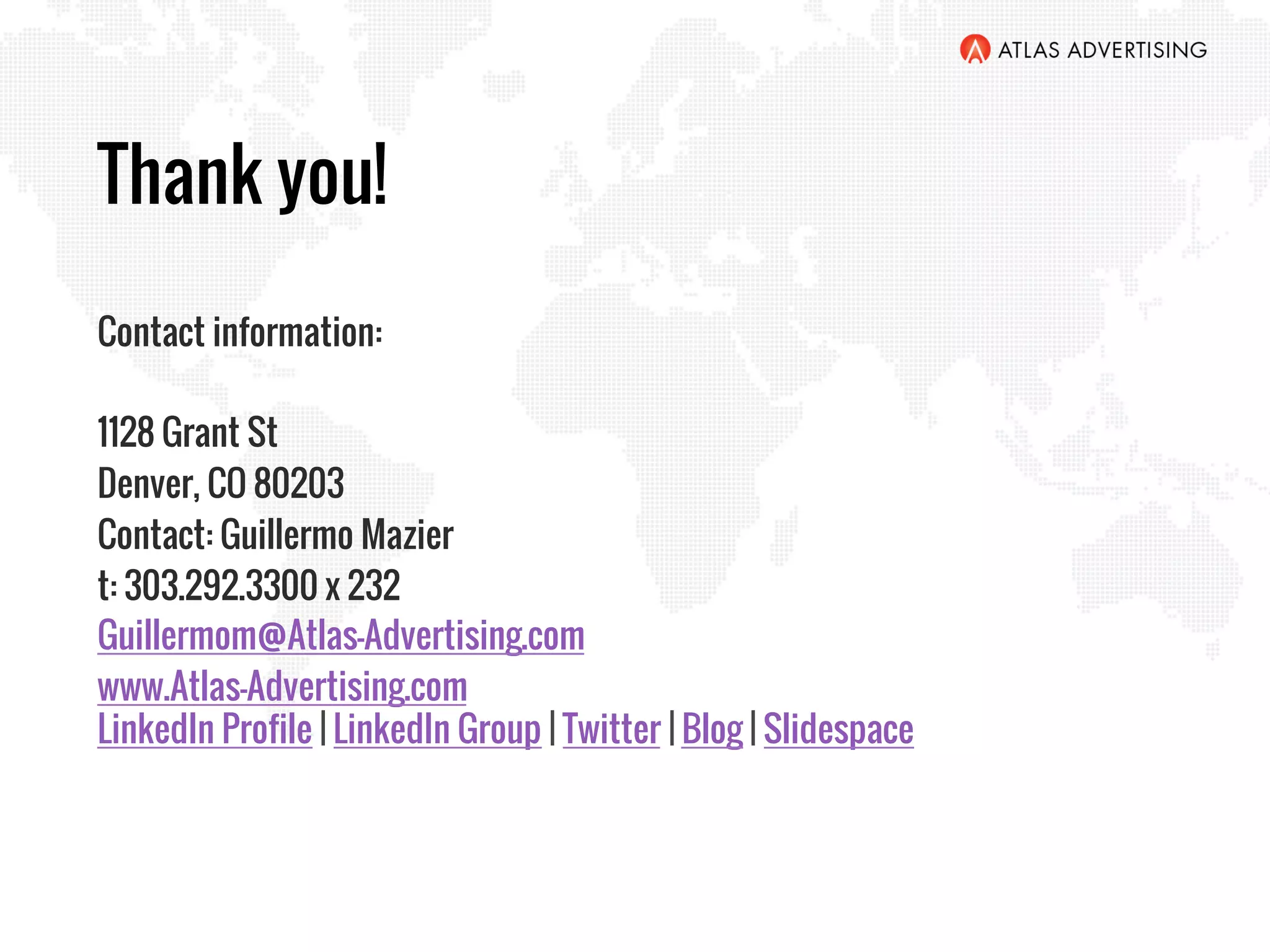 Thank you!
Contact information:
1128 Grant St
Denver, CO 80203
Contact: Guillermo Mazier
t: 303.292.3300 x 232
Guillermom@Atlas-Advertising.com
www.Atlas-Advertising.com
LinkedIn Profile | LinkedIn Group | Twitter | Blog | Slidespace
 
