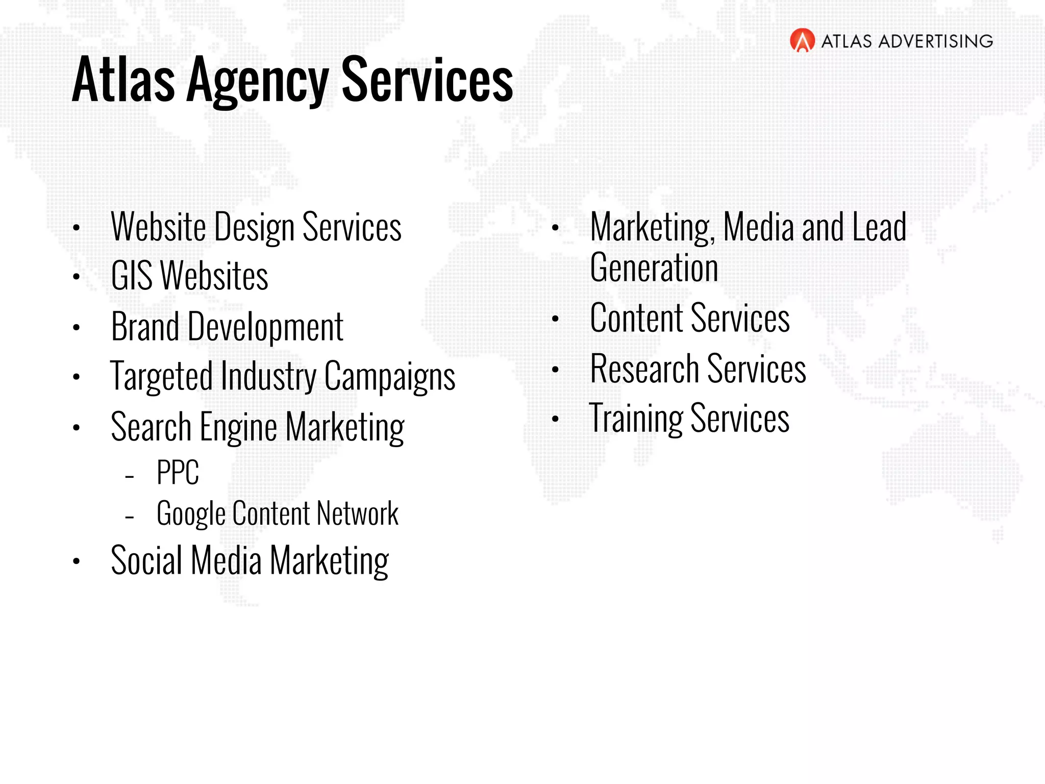 Atlas Agency Services
•  Website Design Services
•  GIS Websites
•  Brand Development
•  Targeted Industry Campaigns
•  Search Engine Marketing
–  PPC
–  Google Content Network
•  Social Media Marketing
•  Marketing, Media and Lead
Generation
•  Content Services
•  Research Services
•  Training Services
 