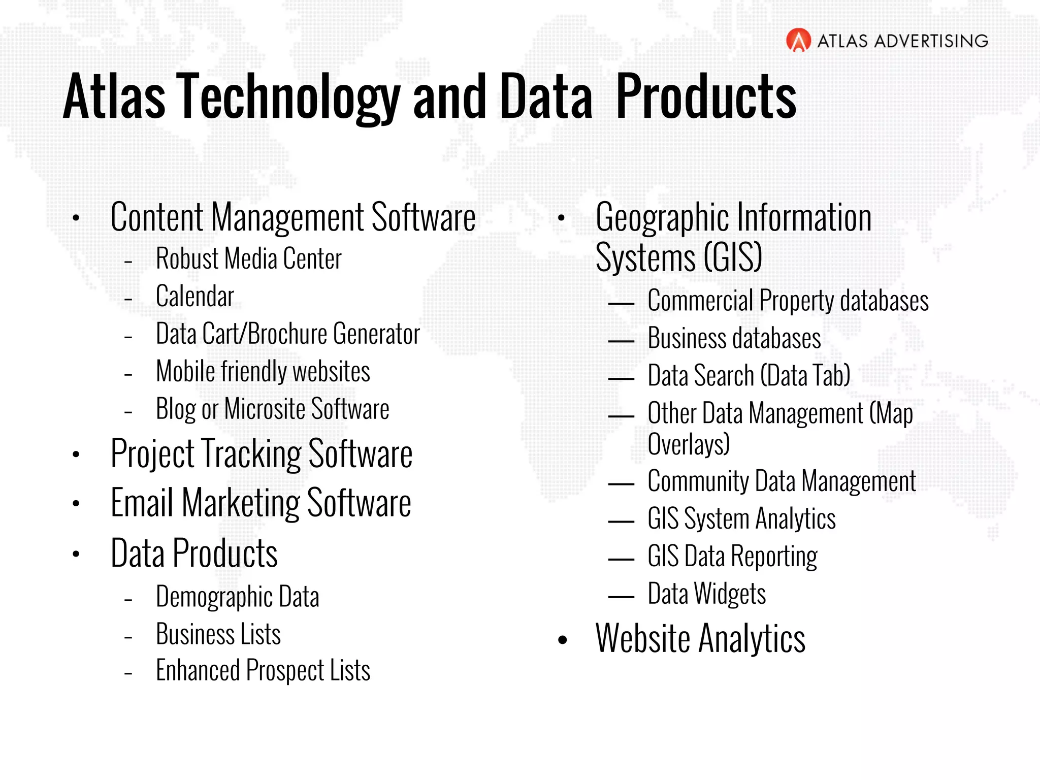 Atlas Technology and Data Products
•  Content Management Software
–  Robust Media Center
–  Calendar
–  Data Cart/Brochure Generator
–  Mobile friendly websites
–  Blog or Microsite Software
•  Project Tracking Software
•  Email Marketing Software
•  Data Products
–  Demographic Data
–  Business Lists
–  Enhanced Prospect Lists
•  Geographic Information
Systems (GIS)
―  Commercial Property databases
―  Business databases
―  Data Search (Data Tab)
―  Other Data Management (Map
Overlays)
―  Community Data Management
―  GIS System Analytics
―  GIS Data Reporting
―  Data Widgets
•  Website Analytics
 