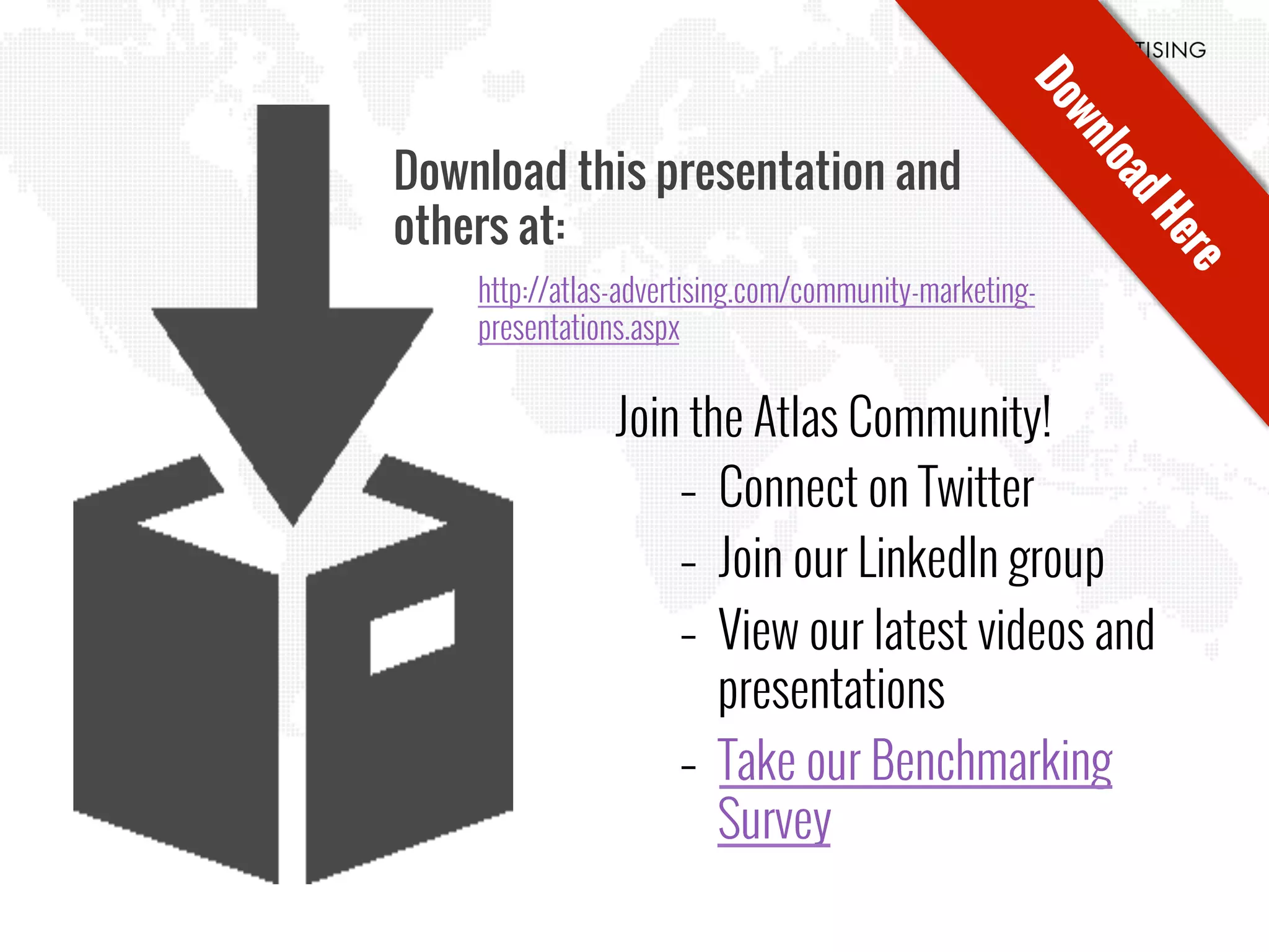 Download this presentation and
others at:
http://atlas-advertising.com/community-marketing-
presentations.aspx
Join the Atlas Community!
–  Connect on Twitter
–  Join our LinkedIn group
–  View our latest videos and
presentations
–  Take our Benchmarking
Survey
 