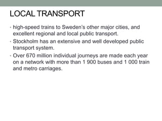 LOCAL TRANSPORT
• high-speed trains to Sweden’s other major cities, and
excellent regional and local public transport.
• Stockholm has an extensive and well developed public
transport system.
• Over 670 million individual journeys are made each year
on a network with more than 1 900 buses and 1 000 train
and metro carriages.
 