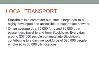 LOCAL TRANSPORT
• Stockholm is a commuter hub, due in large part to a
highly developed and accessible transportation network.
• On an average day, 20 000 ferry and 30 000 train
passengers travel to and from Stockholm. Every day,
around 237 000 people commute into Stockholm,
contributing to a daytime workforce of 525 000 people
employed in 36 000 city locations
 