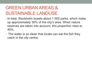 GREEN URBAN AREAS &
SUSTAINABLE LANDUSE
• In total, Stockholm boasts about 1 000 parks, which make
up approximately 30% of the city’s area. When nature
reserves are taken into account, this proportion rises to
40%.
• The water is so clean that locals can eat the fish they
catch in the city centre.
 
