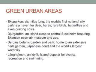 GREEN URBAN AREAS
• Ekoparken: six miles long, the world’s first national city
park is a haven for deer, hares, rare birds, butterflies and
even grazing cows.
• Djurgården: an island close to central Stockholm featuring
Skansen open-air museum and zoo.
• Bergius botanic garden and park: home to an extensive
herb garden, Japanese pond and the world’s largest
water lily.
• Långholmen: an idyllic island popular for picnics,
recreation and swimming.
 